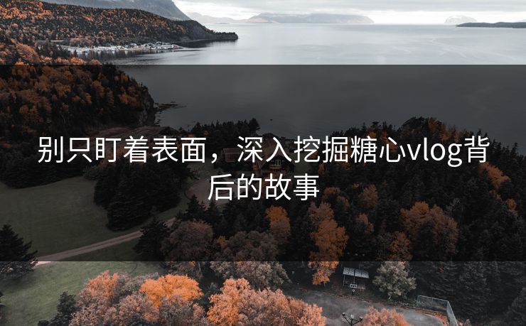 别只盯着表面，深入挖掘糖心vlog背后的故事