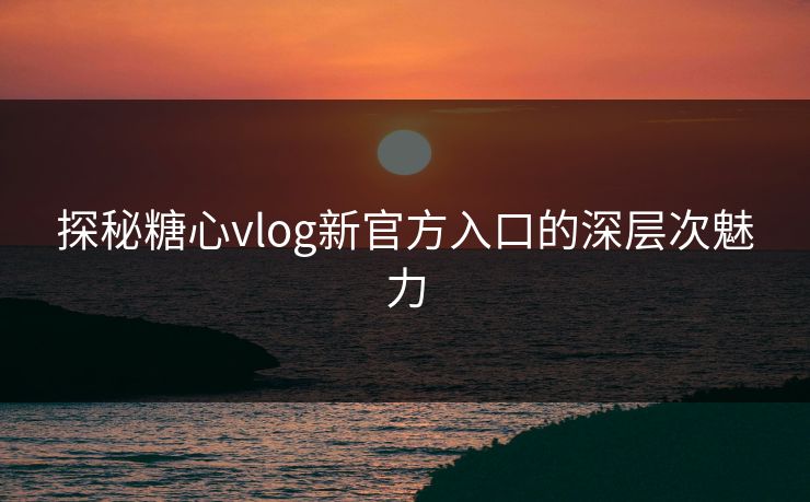 探秘糖心vlog新官方入口的深层次魅力